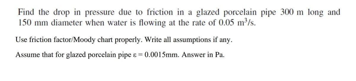 Find the drop in pressure due to friction in a glazed porcelain pipe 300 m long and
150 mm diameter when water is flowing at the rate of 0.05 m³/s.
Use friction factor/Moody chart properly. Write all assumptions if any.
Assume that for glazed porcelain pipe & = 0.0015mm. Answer in Pa.