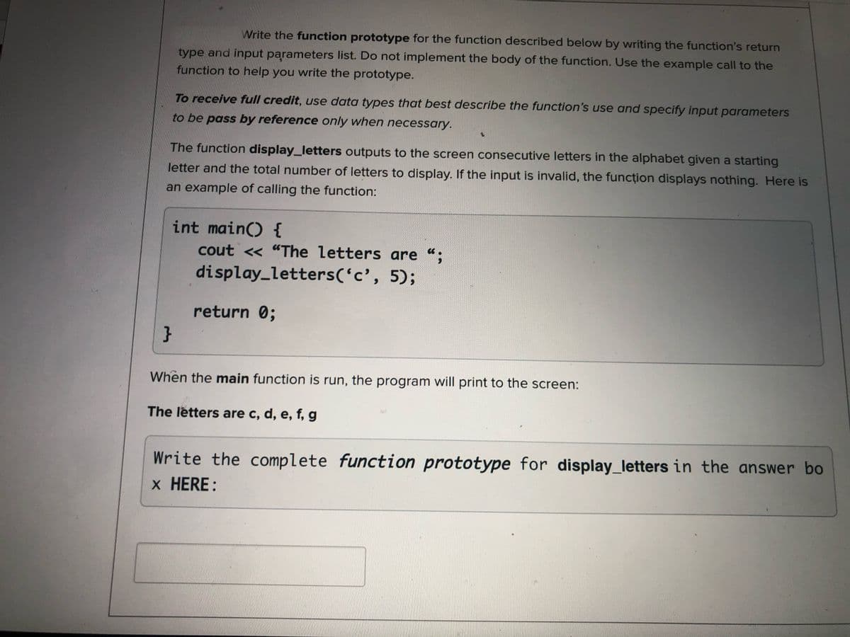 Write the function prototype for the function described below by writing the function's return
type and input parameters list. Do not implement the body of the function. Use the example call to the
function to help you write the prototype.
To receive full credit, use data types that best describe the function's use and specify input parameters
to be pass by reference only when necessary.
The function display_letters outputs to the screen consecutive letters in the alphabet given a starting
letter and the total number of letters to display. If the input is invalid, the funcțion displays nothing. Here is
an example of calling the function:
int main() {
cout <« "The letters are ";
display_letters('c', 5);
return 0;
When the main function is run, the program will print to the screen:
The letters are c, d, e, f, g
Write the complete function prototype for display_letters in the answer bo
x HERE:
