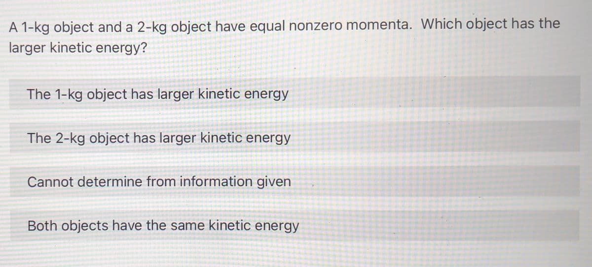 A 1-kg object and a 2-kg object have equal nonzero momenta. Which object has the
larger kinetic energy?
The 1-kg object has larger kinetic energy
The 2-kg object has larger kinetic energy
Cannot determine from information given
Both objects have the same kinetic energy
