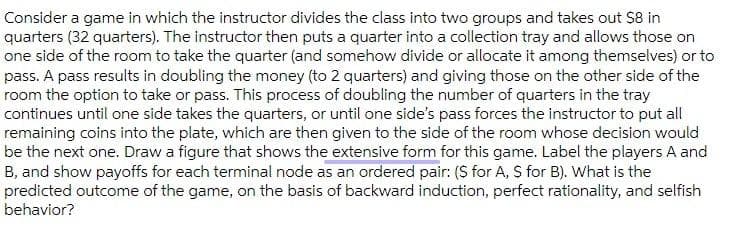 Consider a game in which the instructor divides the class into two groups and takes out $8 in
quarters (32 quarters). The instructor then puts a quarter into a collection tray and allows those on
one side of the room to take the quarter (and somehow divide or allocate it among themselves) or to
pass. A pass results in doubling the money (to 2 quarters) and giving those on the other side of the
room the option to take or pass. This process of doubling the number of quarters in the tray
continues until one side takes the quarters, or until one side's pass forces the instructor to put all
remaining coins into the plate, which are then given to the side of the room whose decision would
be the next one. Draw a figure that shows the extensive form for this game. Label the players A and
B, and show payoffs for each terminal node as an ordered pair: (S for A, S for B). What is the
predicted outcome of the game, on the basis of backward induction, perfect rationality, and selfish
behavior?
