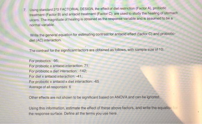 7. Using standard 2'3 FACTORIAL DESIGN, the effect of diet restriction (Factor A), probiotic
treatment (Factor B) and antacid treatment (Factor C) are used to study the healing of stomach
ulcers. The magnitude of healing is obtained as the response variable and is assumed to be a
normal variable.
Write the general equation for estimating contrast for antacid effect (factor C) and probiotic-
diet (AC) interaction.
The contrast for the significant factors are obtained as follows, with sample size of 10:
For probiotics: -95;
For probiotic x antacid interaction: 71;
For probiotic x diet interaction: -142;
For diet x antacid interaction: -41;
For probiotic x antacid x diet interaction: -65
Average of all responses: 6
Other effects are not shown to be significant based on ANOVA and can be ignored.
Using this information, estimate the effect of these above factors, and write the equation for
the response surface. Define all the terms you use here.
