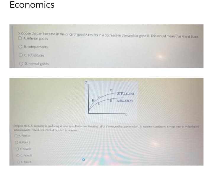 Economics
Suppose that an increase in the price of good A results in a decrease in demand for good B. This would mean that A and B are
O A inferior goods
O B. complements
OC. substitutes
O D. normal goods
D.
AFILKHN)
AIRLKHM
Suppose the U.S. economy is producing at point A on Production Function I (F) Cetern parihun, suppose the US. economy experienced a recent surge in technological
advancements The direct effect of this shift is to move
OA Point A
OB Point B
OC Point C
OO Point D
OL Point E
