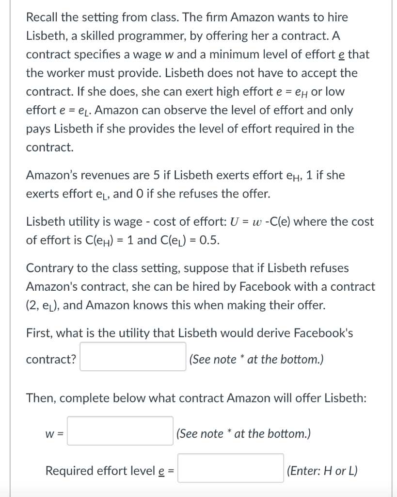 Recall the setting from class. The firm Amazon wants to hire
Lisbeth, a skilled programmer, by offering her a contract. A
contract specifies a wage w and a minimum level of effort e that
the worker must provide. Lisbeth does not have to accept the
contract. If she does, she can exert high effort e = eH or low
effort e = e. Amazon can observe the level of effort and only
pays Lisbeth if she provides the level of effort required in the
contract.
Amazon's revenues are 5 if Lisbeth exerts effort eH, 1 if she
exerts effort eL, and O if she refuses the offer.
Lisbeth utility is wage - cost of effort: U = w -C(e) where the cost
of effort is C(eH) = 1 and C(eL) = 0.5.
Contrary to the class setting, suppose that if Lisbeth refuses
Amazon's contract, she can be hired by Facebook with a contract
(2, el), and Amazon knows this when making their offer.
First, what is the utility that Lisbeth would derive Facebook's
contract?
|(See note * at the bottom.)
Then, complete below what contract Amazon will offer Lisbeth:
W =
(See note * at the bottom.)
Required effort level e =
(Enter: H or L)
