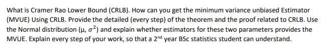 What is Cramer Rao Lower Bound (CRLB). How can you get the minimum variance unbiased Estimator
(MVUE) Using CRLB. Provide the detailed (every step) of the theorem and the proof related to CRLB. Use
the Normal distribution (u, o2) and explain whether estimators for these two parameters provides the
MVUE. Explain every step of your work, so that a 2nd year BSc statistics student can understand.
