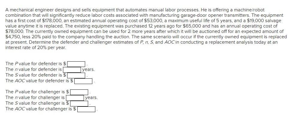 A mechanical engineer designs and sells equipment that automates manual labor processes. He is offering a machine/robot
combination that will significantly reduce labor costs associated with manufacturing garage-door opener transmitters. The equipment
has a first cost of $178,000, an estimated annual operating cost of $53,000, a maximum useful life of 5 years, and a $19,000 salvage
value anytime it is replaced. The existing equipment was purchased 12 years ago for $65,000 and has an annual operating cost of
$78,000. The currently owned equipment can be used for 2 more years after which it will be auctioned off for an expected amount of
$4,750, less 20% paid to the company handling the auction. The same scenario will occur if the currently owned equipment is replaced
at present. Determine the defender and challenger estimates of P, n, S, and AOC in conducting a replacement analysis today at an
interest rate of 20% per year.
The Pvalue for defender is $
The n value for defender is
The Svalue for defender is $|
The AOC value for defender is $
years.
The Pvalue for challenger is $ |
The n value for challenger is
The S value for challenger is $
The AOC value for challenger is $ |
years.
