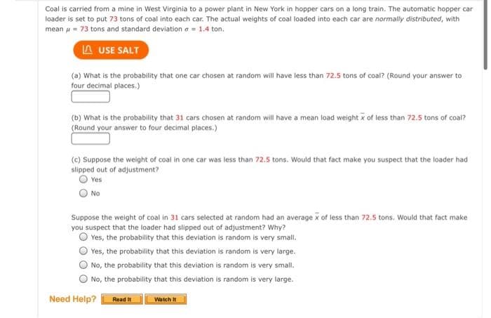 Coal is carried from a mine in West Virginia to a power plant in New York in hopper cars on a long train. The automatic hopper car
loader is set to put 73 tons of coal into each car. The actuai weights of coal loaded into each car are normally distributed, with
mean u = 73 tons and standard deviation a = 1.4 ton.
A USE SALT
(a) What is the probability that one car chosen at random will have less than 72.5 tons of coal? (Round your answer to
four decimal places.)
(b) What is the probability that 31 cars chosen at random will have a mean load weight x of less than 72.5 tons of coal?
(Round your answer to four decimal places.)
(c) Suppose the weight of coal in one car was less than 72.5 tons. Would that fact make you suspect that the loader had
slipped out of adjustment?
Yes
O No
Suppose the weight of coal in 31 cars selected at random had an average x of less than 72.5 tons. Would that fact make
you suspect that the loader had slipped out of adjustment? Why?
Yes, the probability that this deviation is random is very small.
Yes, the probability that this deviation is random is very large.
No, the probability that this deviation is random is very small.
No, the probability that this deviation is random is very large.
Need Help?
Read It
Watch It
