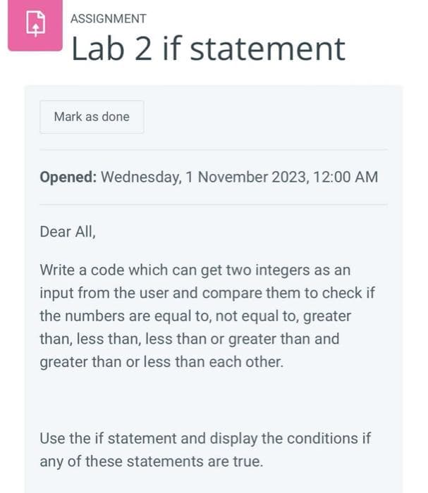 ASSIGNMENT
Lab 2 if statement
Mark as done
Opened: Wednesday, 1 November 2023, 12:00 AM
Dear All,
Write a code which can get two integers as an
input from the user and compare them to check if
the numbers are equal to, not equal to, greater
than, less than, less than or greater than and
greater than or less than each other.
Use the if statement and display the conditions if
any of these statements are true.