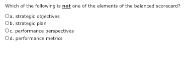 Which of the following is not one of the elements of the balanced scorecard?
Oa. strategic objectives
Ob. strategic plan
Oc. performance perspectives
Od. performance metrics
