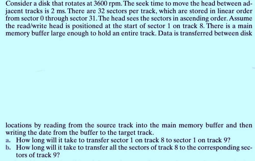 Consider a disk that rotates at 3600 rpm. The seek time to move the head between ad-
jacent tracks is 2 ms. There are 32 sectors per track, which are stored in linear order
from sector 0 through sector 31. The head sees the sectors in ascending order. Assume
the read/write head is positioned at the start of sector 1 on track 8. There is a main
memory buffer large enough to hold an entire track. Data is transferred between disk
locations by reading from the source track into the main memory buffer and then
writing the date from the buffer to the target track.
a. How long will it take to transfer sector 1 on track 8 to sector 1 on track 9?
b. How long will it take to transfer all the sectors of track 8 to the corresponding sec-
tors of track 9?