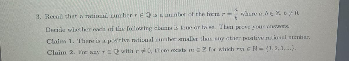 a
3. Recall that a rational number r EQ is a number of the form r =
where a, b E Z, b / 0.
Decide whether each of the following claims is true or false. Then prove your answers.
Claim 1. There is a positive rational number smaller than any other positive rational number.
Claim 2. For any rE Q with r #0, there exists m € Z for which rm E N = {1,2,3,...}.