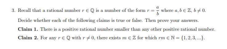 3. Recall that a rational number r € Q is a number of the form r =
where a, b € Z, b + 0.
Decide whether each of the following claims is true or false. Then prove your answers.
Claim 1. There is a positive rational number smaller than any other positive rational number.
Claim 2. For any r € Q with r #0, there exists m € Z for which rm € N = {1,2, 3, ...}.