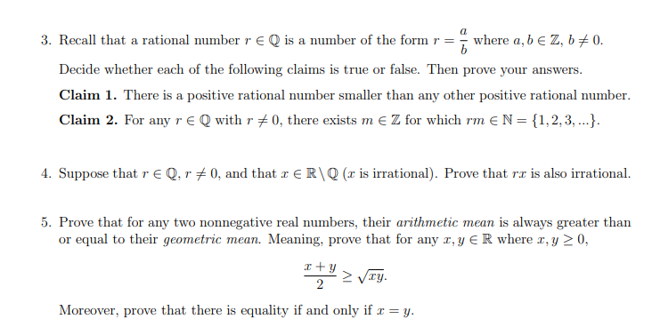 3. Recall that a rational number r € Q is a number of the form r =
where a, b e Z, b 0.
Decide whether each of the following claims is true or false. Then prove your answers.
Claim 1. There is a positive rational number smaller than any other positive rational number.
Claim 2. For any r € Q with r #0, there exists m € Z for which rm € N = {1, 2, 3, ...}.
4. Suppose that r € Q, r‡ 0, and that x € R\Q(x is irrational). Prove that rx is also irrational.
5. Prove that for any two nonnegative real numbers, their arithmetic mean is always greater than
or equal to their geometric mean. Meaning, prove that for any z, y ER where x, y ≥ 0,
x+y
2
Σvry.
Moreover, prove that there is equality if and only if x = y.