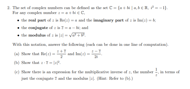 2. The set of complex numbers can be defined as the set C = {a + bi | a, b = R, i²=-1}.
For any complex number z = a + bi € C,
• the real part of z is Re(z) = a and the imaginary part of z is Im(z) = b;
the conjugate of z is z = a -bi; and
• the modulus of z is |z| = √a² + b².
With this notation, answer the following (each can be done in one line of computation).
2+z
z-z
(a) Show that Re(z) =
2
2i
(b) Show that · z = |z|².
and Im(z)
=
(c) Show there is an expression for the multiplicative inverse of z, the number in terms of
just the conjugate 7 and the modulus [z]. (Hint: Refer to (b).)