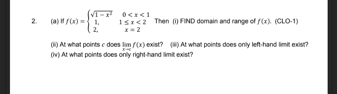 (V1 – x² 0<x <1
1,
2,
13x< 2 Then (i) FIND domain and range of f(x). (CLO-1)
x = 2
(a) If f(x) =
(ii) At what points c does lim f (x) exist? (iii) At what points does only left-hand limit exist?
x→c
(iv) At what points does only right-hand limit exist?
