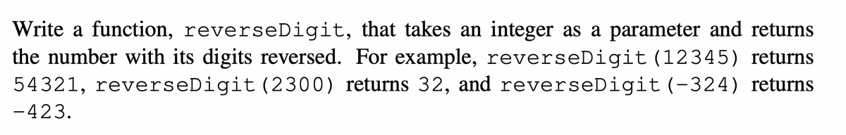 Write a function, reverseDigit, that takes an integer as a parameter and returns
the number with its digits reversed. For example, reverseDigit (12345) returns
54321, reverseDigit (2300) returns 32, and reverseDigit(-324) returns
-423.
