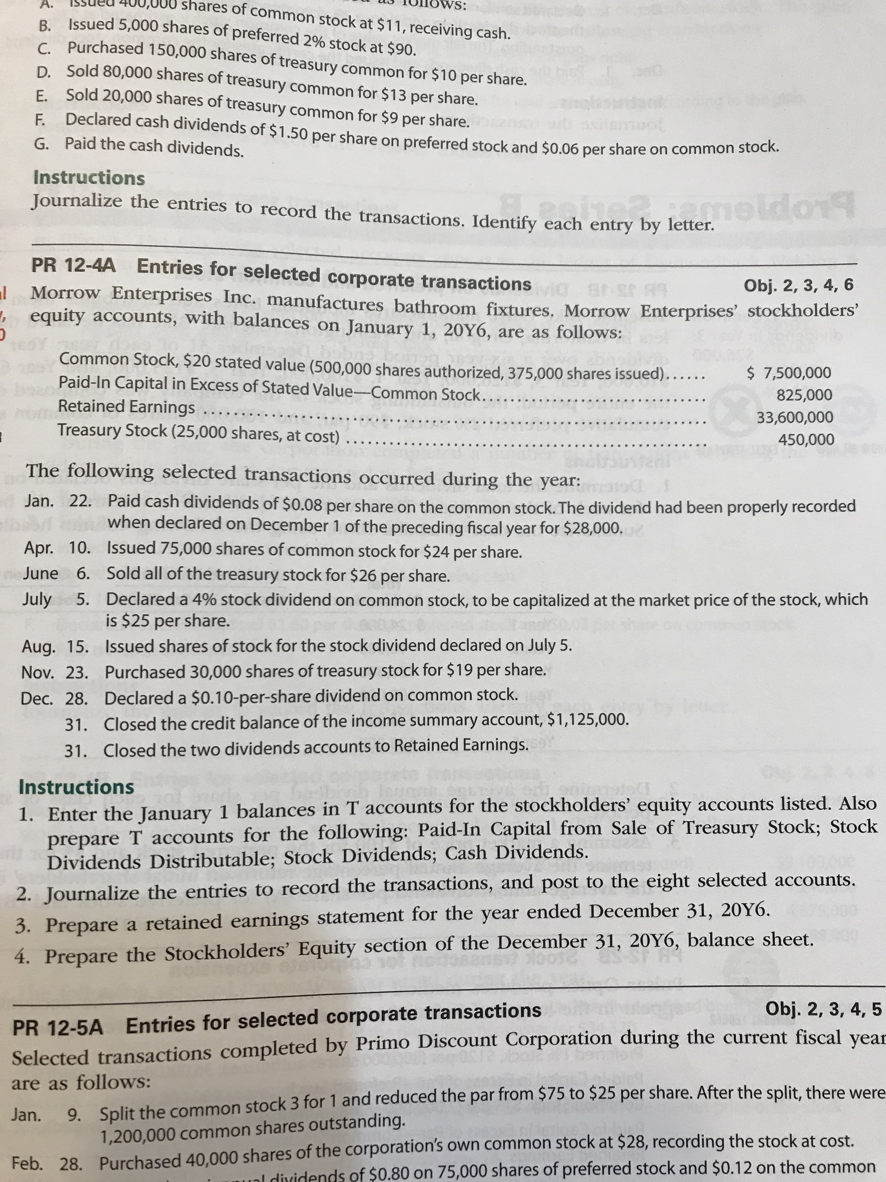 shares of common stock at $11, receiving cash.
ws:
A.
vs:
B. Issued 5,000 shares of preferred 2% stock at $90.
c. Purchased 150,000 shares of treasury common for $10 per share.
D. Sold 80,000 shares of treasury common for $13 per share.
E Sold 20,000 shares of treasury common for $9 per share.
F. Declared cash dividends of $1.50 per share on preferred stock and $0.06 per share on common stock
G. Paid the cash dividends.
Instructions
Journalize the entries to record the transactions. Identify each entry by lette eldo
PR 12-4A Entries for selected corporate transactions
Obj. 2, 3, 4, 6
al Morrow Enterprises Inc. manufactures bathroom fixtures. Morrow Enterprises' stockholders'
, equity accounts, with balances on January 1, 20Y6, are as follows:
Common Stock, $20 stated value (500,000 shares authorized, 375,000 shares issued)......
Paid-In Capital in Excess of Stated Value-Common Stock....
Retained Earnings.
Treasury Stock (25,000 shares, at cost) .....
$ 7,500,000
825,000
33,600,000
450,000
tani
The following selected transactions occurred during the year:
Jan. 22. Paid cash dividends of $0.08 per share on the common stock. The dividend had been properly recorded
when declared on December 1 of the preceding fiscal year for $28,000.
Apr. 10. Issued 75,000 shares of common stock for $24 per share.
June 6. Sold all of the treasury stock for $26 per share.
July
5. Declared a 4% stock dividend on common stock, to be capitalized at the market price of the stock, which
is $25 per share.
Aug. 15. Issued shares of stock for the stock dividend declared on July 5.
Nov. 23. Purchased 30,000 shares of treasury stock for $19 per share.
Dec. 28. Declared a $0.10-per-share dividend on common stock.
31. Closed the credit balance of the income summary account, $1,125,000.
letter,
31. Closed the two dividends accounts to Retained Earnings.
Instructions
1. Enter the January 1 balances in T accounts for the stockholders' equity accounts listed. Also
prepare T accounts for the following: Paid-In Capital from Sale of Treasury Stock; Stock
Dividends Distributable; Stock Dividends; Cash Dividends.
2. Journalize the entries to record the transactions, and post to the eight selected accounts.
3. Prepare a retained earnings statement for the year ended December 31, 20Y6.
4. Prepare the Stockholders' Equity section of the December 31, 20Y6, balance sheet.
PR 12-5A Entries for selected corporate transactions
Selected transactions completed by Primo Discount Corporation during the current fiscal year
Obj. 2, 3, 4, 5
9. Split the common stock 3 for 1 and reduced the par from $75 to $25 per share. After the split, there were
1,200,000 common shares outstanding.
are as follows:
Jan.
Feb. 28. Purchased 40,000 shares of the corporation's own common stock at $28, recording the stock at cost.
ual dividends of $0.80 on 75,000 shares of preferred stock and $0.12 on the common
