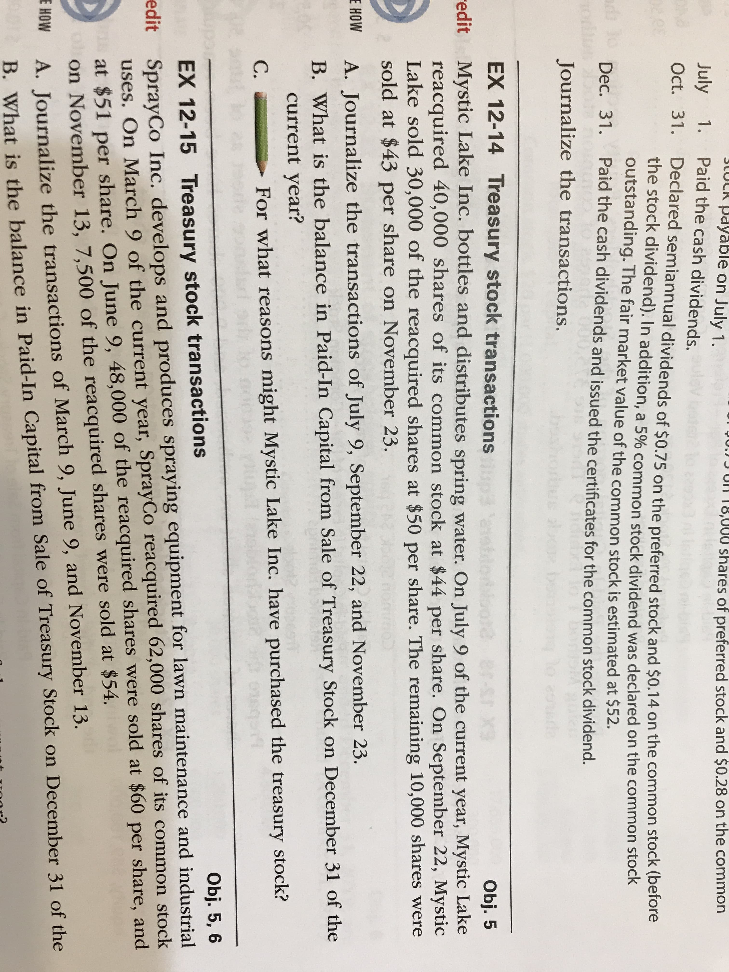 3LUCK Payable on July 1.
1. Paid the cash dividends.
Ur 90.) J UN T8,000 shares of preferred stock and $0.28 on the common
July
Oct. 31. Declared semiannual dividends of $0.75 on the preferred stock and $0.14 on the common stock (berore
the stock dividend). In addition, a 5% common stock dividend was declared on the common stock
outstanding. The fair market value of the common stock is estimated at $52.
ad o
Dec. 31. Paid the cash dividends and issued the certificates for the common stock dividend.
Journalize the transactions.
lo cotre
EX 12-14 Treasury stock transactions aloloor 8r-S X3
Obj. 5
redit Mystic Lake Inc. bottles and distributes spring water. On July 9 of the current year, Mystic Lake
reacquired 40,000 shares of its common stock at $44 per share. On September 22, Mystic
Lake sold 30,000 of the reacquired shares at $50 per share. The remaining 10,000 shares were
sold at $43 per share on November 23.
E HOW
A. Journalize the transactions of July 9, September 22, and November 23.
B. What is the balance in Paid-In Capital from Sale of Treasury Stock on December 31 of the
current year?
C.
For what reasons might Mystic Lake Inc. have purchased the treasury stock?
Obj. 5, 6
edit SprayCo Inc. develops and produces spraying equipment for lawn maintenance and industrial
uses. On March 9 of the current year, SprayCo reacquired 62,000 shares of its common stock
at $51 per share. On June 9, 48,000 of the reacquired shares were sold at $60 per share, and
oon November 13, 7,500 of the reacquired shares were sold at $54.
EX 12-15 Treasury stock transactions
E HOW
A. Journalize the transactions of March 9, June 9, and November 13.
B. What is the balance in Paid-In Capital from Sale of Treasury Stock on December 31 of the

