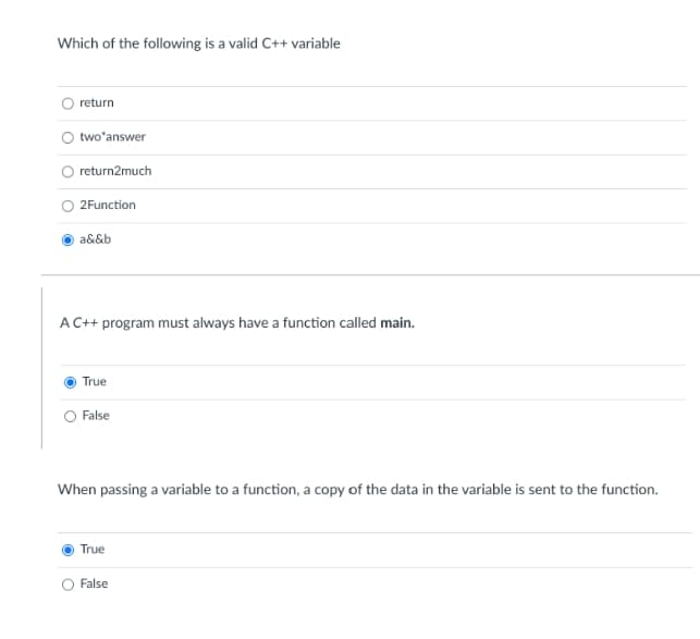 Which of the following is a valid C++ variable
return
two answer
return2much
2Function
a&&b
A C++ program must always have a function called main.
True
False
When passing a variable to a function, a copy of the data in the variable is sent to the function.
True
False