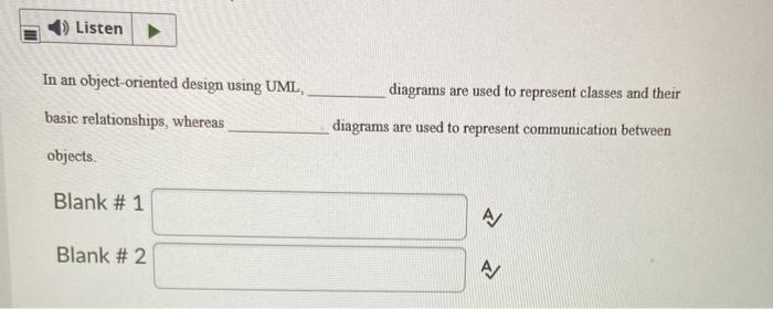 Listen
In an object-oriented design using UML,
basic relationships, whereas
objects.
Blank # 1
Blank # 2
diagrams are used to represent classes and their
diagrams are used to represent communication between
A/
A