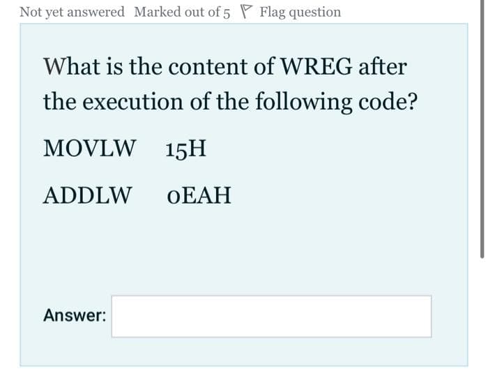 Not yet answered Marked out of 5 Flag question
What is the content of WREG after
the execution of the following code?
MOVLW 15H
ADDLW OEAH
Answer: