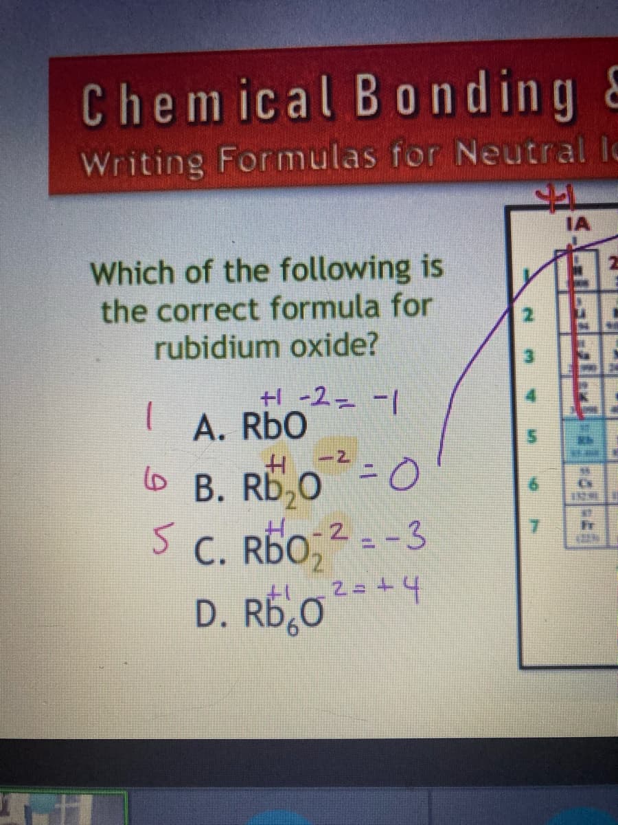 Chemical Bonding E
Writing Formulas for Neutral lo
Which of the following is
the correct formula for
rubidium oxide?
1
5
+1 -2 -1
A. RbO
H
B. RD₂02²-0
=
Ho-2-3
C. RDO;2=-3
2=+4
+1
D. Rb₂O
N
M
L
7
IA
TISUHIM 1