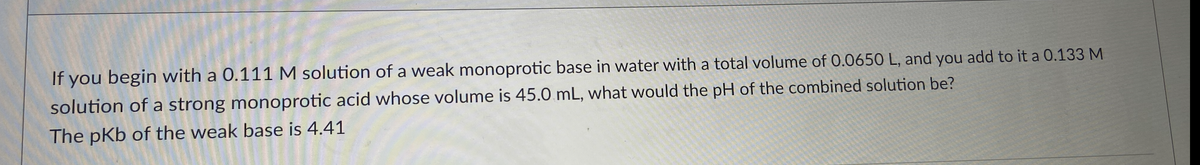 If you begin with a 0.111 M solution of a weak monoprotic base in water with a total volume of 0.0650 L, and you add to it a 0.133 M
solution of a strong monoprotic acid whose volume is 45.0 mL, what would the pH of the combined solution be?
The pKb of the weak base is 4.41
