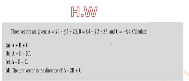 H.W
Three vectors are given: A = x l+ŷ2+23,B= x4-§2+23, and C= -x4. Calculate:
(a) A +B+C.
(b) A+B-2C.
(c) A-B-C.
(d) The unit vector in the direction of A-2B+C.
