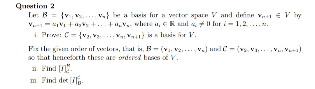 Question 2
Let B
{V1, V2, ..., Vn} be a basis for a vector space V and define vn+1 € V by
Vn+1 = A1V1 + a2V2 + . . . + a„Vn, where a; € R and a; # 0 for i = 1, 2, . , n.
i. Prove: C =
{V2, V3, ... , Vn, Vn+1} is a basis for V.
Fix the given order of vectors, that is, B =
so that henceforth these are ordered bases of V.
(V1, V2, ..., Vn) and C = (v2, V3, .. . , Vn, Vn+1)
ii. Find [I].
iii. Find det [I.
