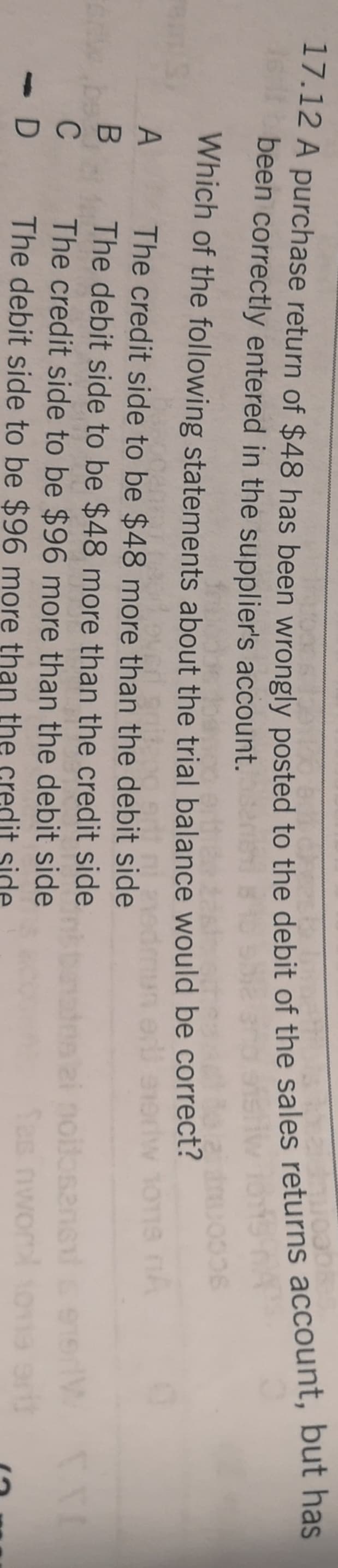 but has
been correctly entered in the supplier's account.
Which of the following statements about the trial balance would be correct?
The credit side to be $48 more than the debit side
The debit side to be $48 more than the credit side
The credit side to be $96 more than the debit side
The debit side to be $96 more than the credit side
dos ai noilosans
Sas nwom
C
