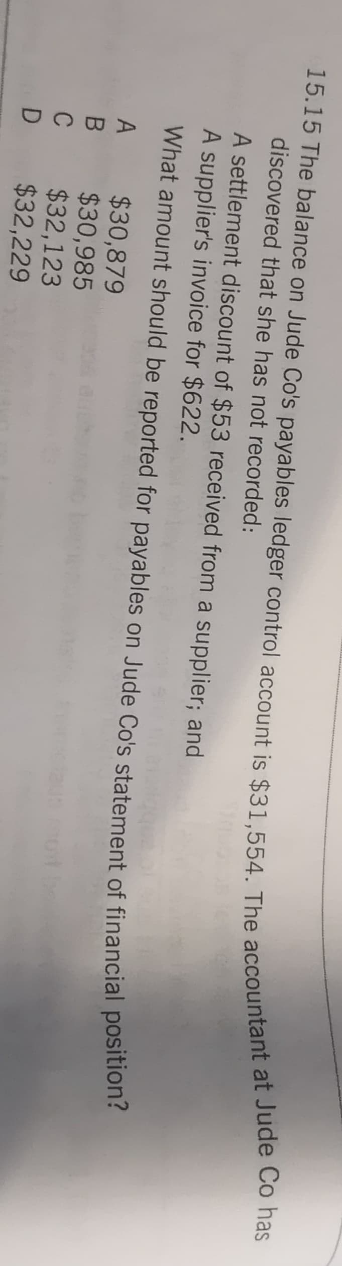 discovered that she has not recorded:
A settlement discount of $53 received from a supplier; and
A supplier's invoice for $622.
What amount should be reported for payables on Jude Co's statement of financial position:
$30,879
B $30,985
$32,123
$32,229
C
