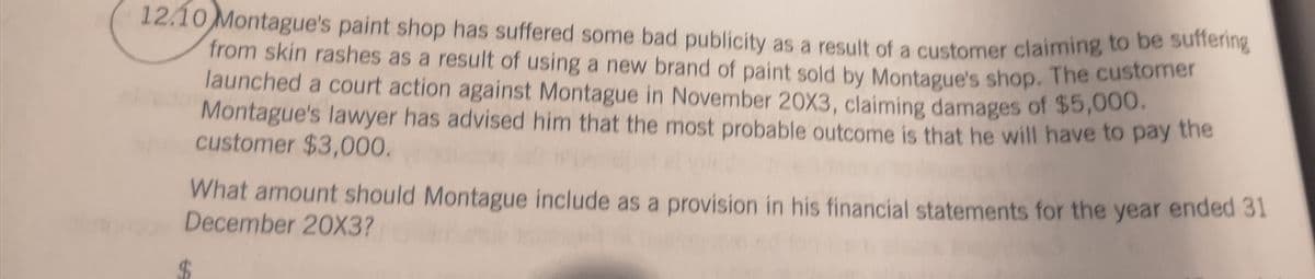 12.10 Montague's paint shop has suffered some bad publicity as a result of a customer claiming to be sunening
from skin rashes as a result of using a new brand of paint sold by Montague's shop. The customer
launched a court action against Montague in November 20X3, claiming damages of $5,000.
Montague's lawyer has advised him that the most probable outcome is that he will have to pay the
customer $3,000.
What amount should Montague include as a provision in his financial statements for the year ended 31
December 20X3?
