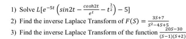 1) Solve L[e-5t (sin2t – cosh2t
--) – 5]
et
35+7
2) Find the inverse Laplace Transform of F(S) =
s2-4S+5
205-30
3) Find the inverse Laplace Transform of the function
(S-1)(S+2)
