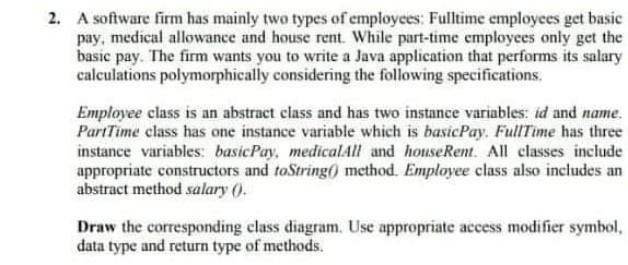 2. A software firm has mainly two types of employees: Fulltime employees get basic
pay, medical allowance and house rent. While part-time employees only get the
basic pay. The firm wants you to write a Java application that performs its salary
calculations polymorphically considering the following specifications.
Employee class is an abstract class and has two instance variables: id and name.
PartTime class has one instance variable which is basicPay. FullTime has three
instance variables: basicPay, medicalAll and houseRent. All classes include
appropriate constructors and toString() method. Employee class also includes an
abstract method salary ().
Draw the corresponding class diagram. Use appropriate access modifier symbol,
data type and return type of methods.
