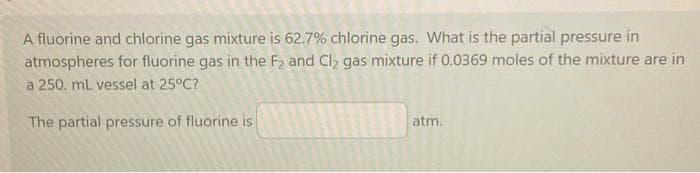 A fluorine and chlorine gas mixture is 62.7% chlorine gas. What is the partial pressure in
atmospheres for fluorine gas in the F₂ and Cl₂ gas mixture if 0.0369 moles of the mixture are in
a 250. mL vessel at 25°C?
The partial pressure of fluorine is
atm.