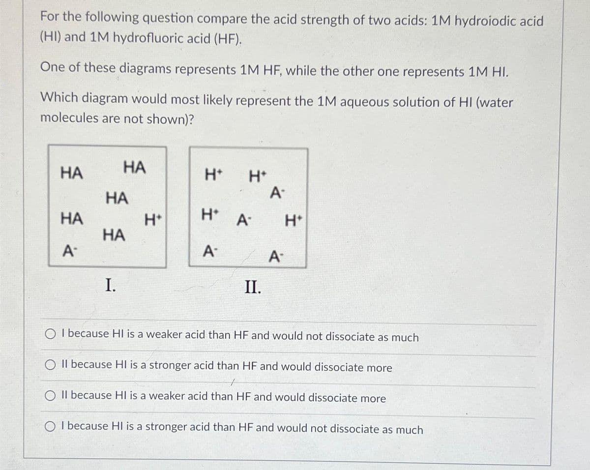 For the following question compare the acid strength of two acids: 1M hydroiodic acid
(HI) and 1M hydrofluoric acid (HF).
One of these diagrams represents 1M HF, while the other one represents 1M HI.
Which diagram would most likely represent the 1M aqueous solution of HI (water
molecules are not shown)?
HA
HA
A-
HA
HA
HA
I.
H*
H+
H+
H* A
A-
II.
A.
A-
H*
I because HI is a weaker acid than HF and would not dissociate as much
O II because HI is a stronger acid than HF and would dissociate more
O II because HI is a weaker acid than HF and would dissociate more
O I because HI is a stronger acid than HF and would not dissociate as much