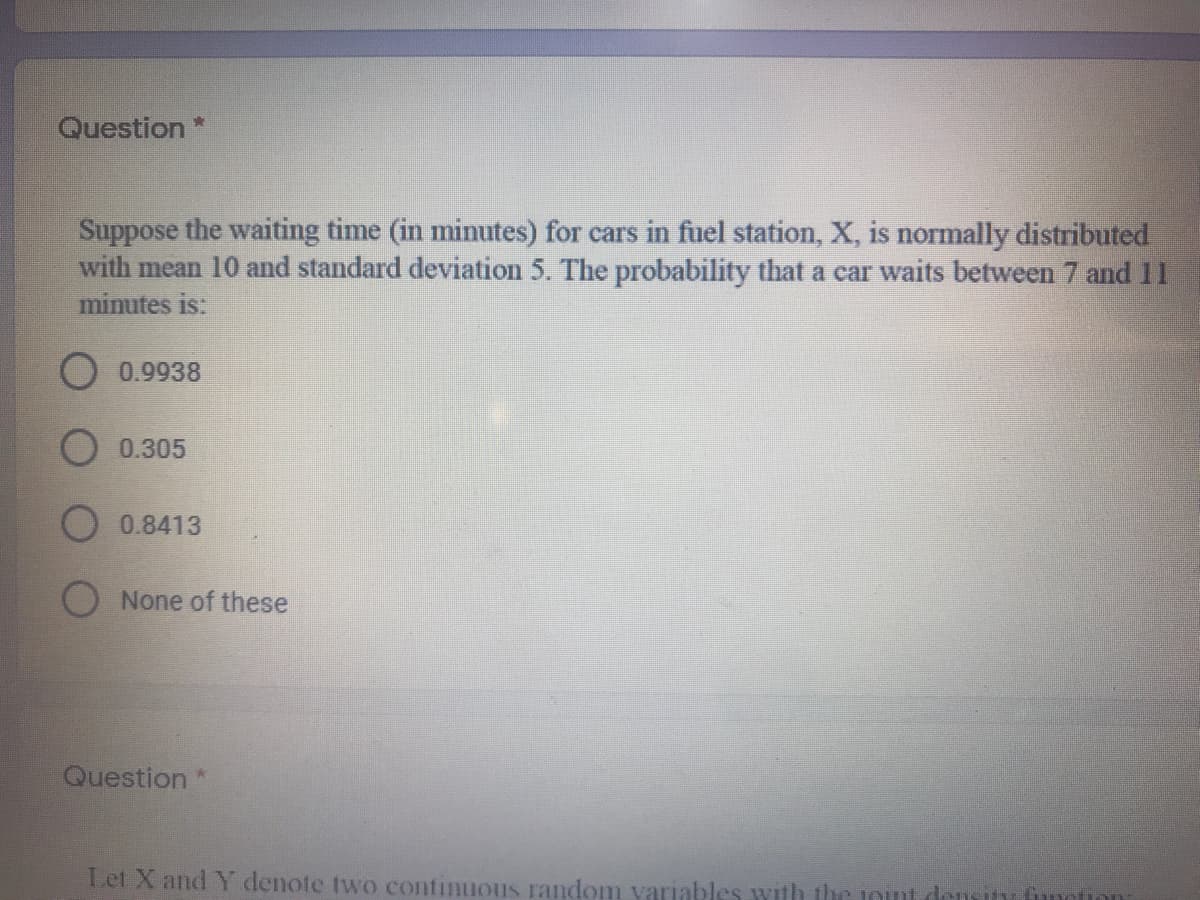 Question*
Suppose the waiting time (in minutes) for cars in fuel station, X, is normally distributed
with mean 10 and standard deviation 5. The probability that a car waits between 7 and 11
minutes is:
O 0.9938
0.305
0.8413
O None of these
Question*
Let X and Y denote two continuous random variables with the 1Ont dem
