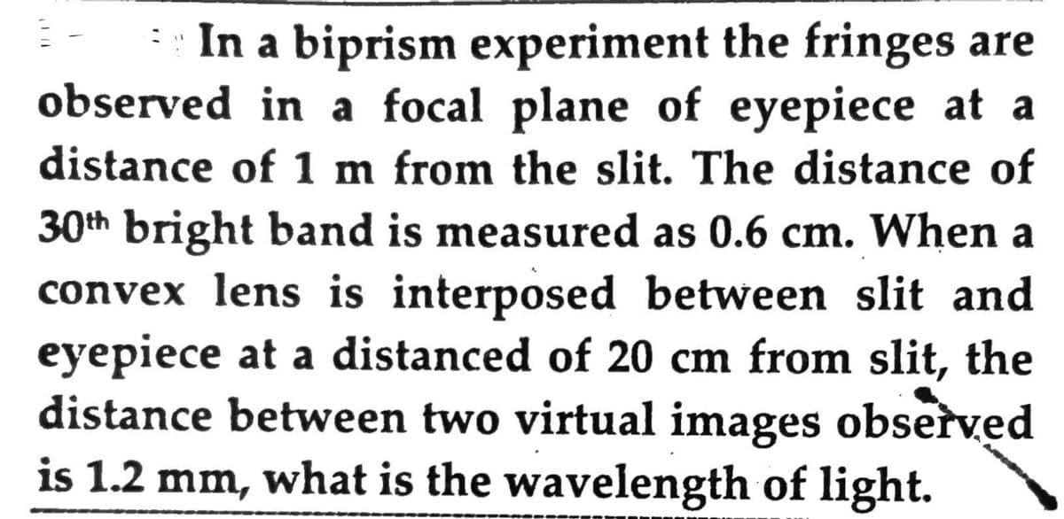 In a biprism experiment the fringes are
observed in a focal plane of eyepiece at a
distance of 1 m from the slit. The distance of
30th bright band is measured as 0.6 cm. When a
convex lens is interposed between slit and
eyepiece at a distanced of 20 cm from slit, the
distance between two virtual images observed
is 1.2 mm, what is the wavelength of light.