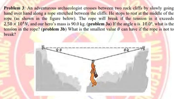 Problem 3: An adventurous archaeologist crosses between two rock cliffs by slowly going
hand over hand along a rope stretched between the cliffs. He stops to rest at the middle of the
rope (as shown in the figure below). The rope will break if the tension in it exceeds
2.50 x 10*N, and our hero's mass is 90.0 kg. (problem 3a) If the angle u is 10.0°, what is the
tension in the rope? (problem 3b) What is the smallest value 0 can have if the rope is not to
break?
