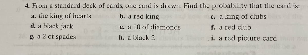 4. From a standard deck of cards, one card is drawn. Find the probability that the card is:
a. the king of hearts
b. a red king
c. a king of clubs
d. a black jack
e. a 10 of diamonds
f. a red club
g. a 2 of spades
h. a black 2
i. a red picture card
