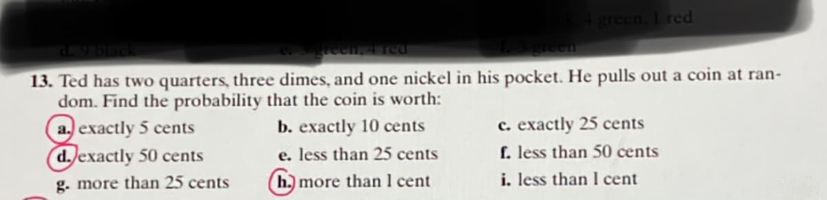 green, I red
d. 9 black
reen, 4 red
reen
13. Ted has two quarters, three dimes, and one nickel in his pocket. He pulls out a coin at ran-
dom. Find the probability that the coin is worth:
a. exactly 5 cents
d exactly 50 cents
b. exactly 10 cents
c. exactly 25 cents
e. less than 25 cents
f. less than 50 cents
g. more than 25 cents
(h.) more than 1 cent
i. less than I cent
