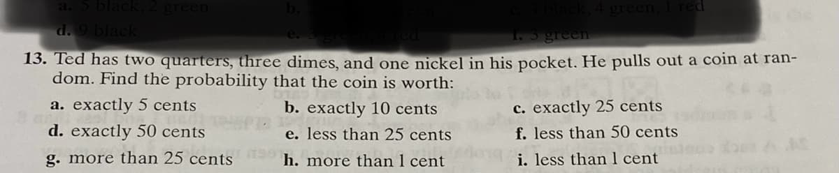 a. 5 black 2 green
d. 9 black
1. 5 greem
13. Ted has two quarters, three dimes, and one nickel in his pocket. He pulls out a coin at ran-
dom. Find the probability that the coin is worth:
c. exactly 25 cents
f. less than 50 cents
a. exactly 5 cents
b. exactly 10 cents
d. exactly 50 cents
e. less than 25 cents
g. more than 25 cents
h. more than 1 cent
i. less than 1 cent
