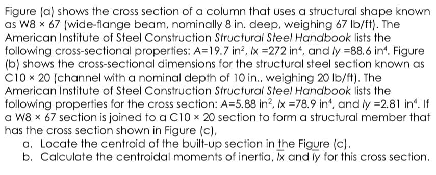 Figure (a) shows the cross section of a column that uses a structural shape known
as W8 x 67 (wide-flange beam, nominally 8 in. deep, weighing 67 lb/ft). The
American Institute of Steel Construction Structural Steel Handbook lists the
following cross-sectional properties: A=19.7 in?, Ix =272 in4, and ly =88.6 in4. Figure
(b) shows the cross-sectional dimensions for the structural steel section known as
C10 x 20 (channel with a nominal depth of 10 in., weighing 20 lb/ft). The
American Institute of Steel Construction Structural Steel Handbook lists the
following properties for the cross section: A=5.88 in?, Ix =78.9 in4, and ly =2.81 in*. If
a W8 x 67 section is joined to a C10 x 20 section to form a structural member that
has the cross section shown in Figure (c),
a. Locate the centroid of the built-up section in the Figure (c).
b. Calculate the centroidal moments of inertia, Ix and ly for this cross section.
