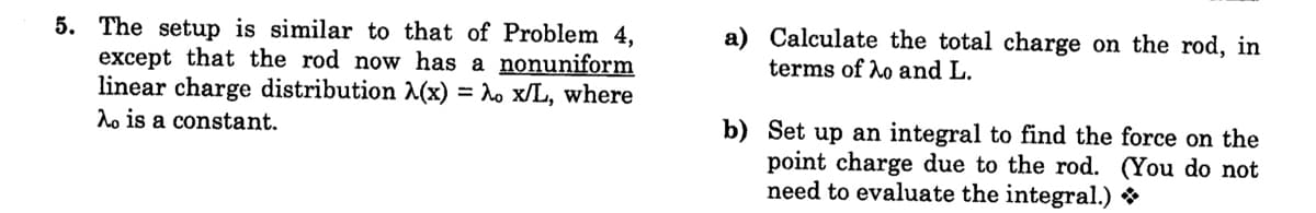 5. The setup is similar to that of Problem 4,
except that the rod now has a nonuniform
linear charge distribution (x)
do is a constant.
a) Calculate the total charge on the rod, in
terms of ho and L.
= lo x/L, where
b) Set up an integral to find the force on the
point charge due to the rod. (You do not
need to evaluate the integral.) *
