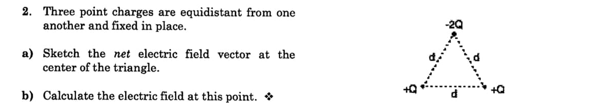 2. Three point charges are equidistant from one
another and fixed in place.
a) Sketch the net electric field vector at the
center of the triangle.
+Q
b) Calculate the electric field at this point. *

