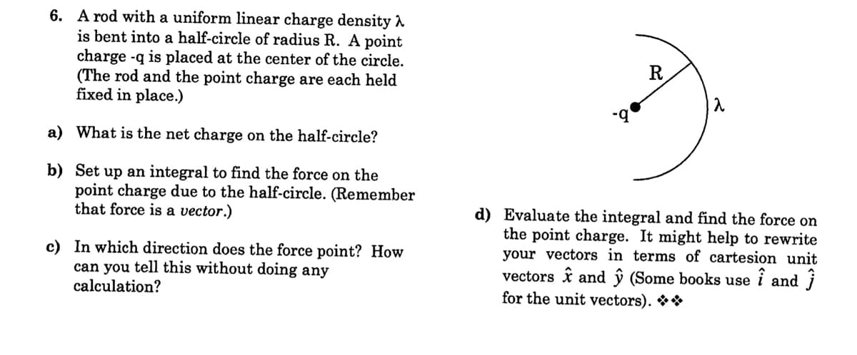 6. A rod with a uniform linear charge density A
is bent into a half-circle of radius R. A point
charge -q is placed at the center of the circle.
(The rod and the point charge are each held
fixed in place.)
b-
a) What is the net charge on the half-circle?
b) Set up an integral to find the force on the
point charge due to the half-circle. (Remember
that force is a vector.)
c) In which direction does the force point? How
can you tell this without doing any
calculation?
d) Evaluate the integral and find the force on
the point charge. It might help to rewrite
your vectors in terms of cartesion unit
vectors î and ŷ (Some books use i and j
for the unit vectors). **
