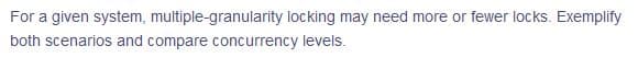 For a given system, multiple-granularity locking may need more or fewer locks. Exemplify
both scenarios and compare concurrency levels.
