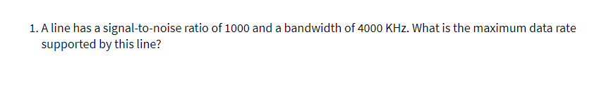 1. A line has a signal-to-noise ratio of 1000 and a bandwidth of 4000 KHz. What is the maximum data rate
supported by this line?
