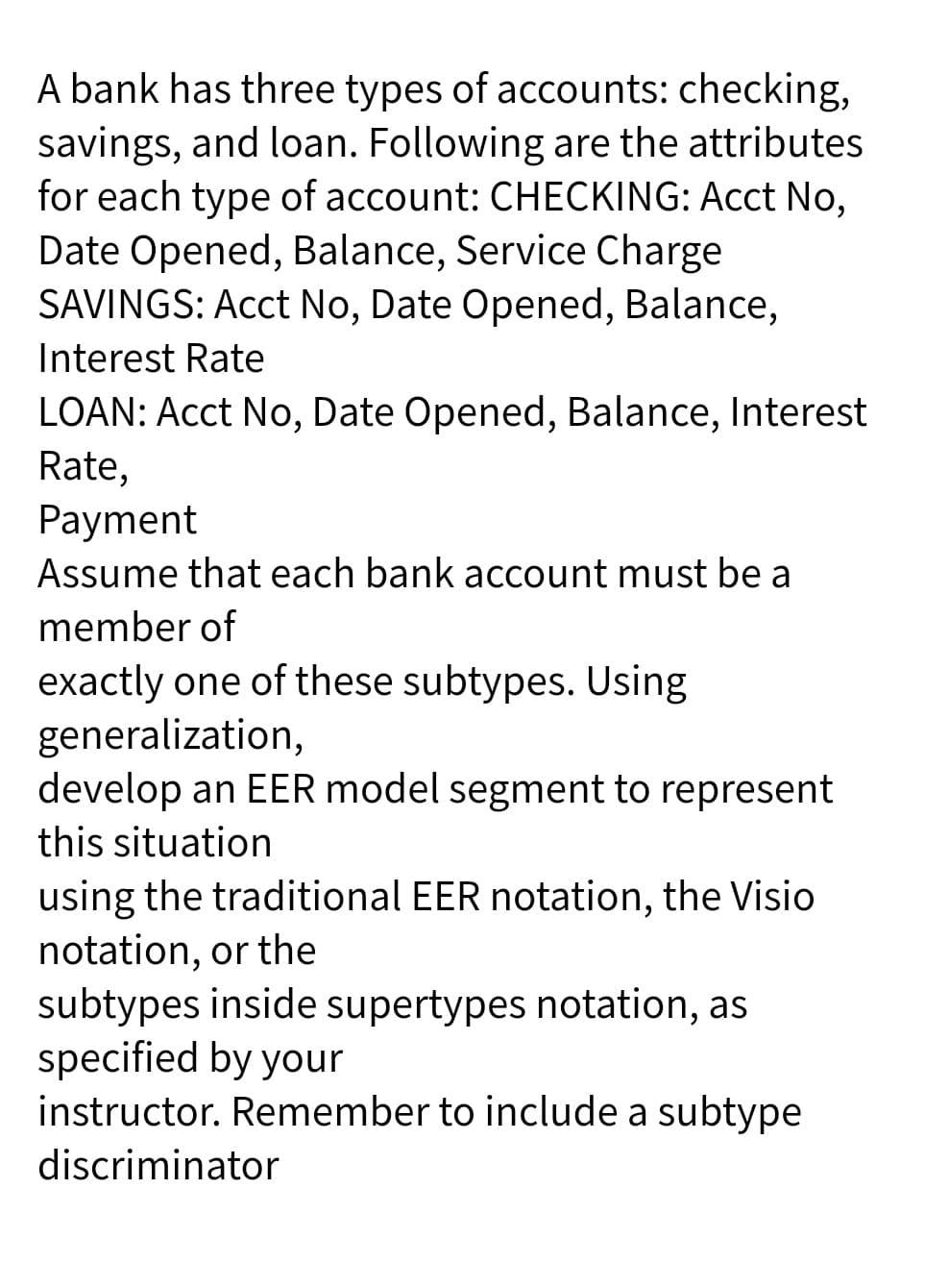 A bank has three types of accounts: checking,
savings, and loan. Following are the attributes
for each type of account: CHECKING: Acct No,
Date Opened, Balance, Service Charge
SAVINGS: Acct No, Date Opened, Balance,
Interest Rate
LOAN: Acct No, Date Opened, Balance, Interest
Rate,
Payment
Assume that each bank account must be a
member of
exactly one of these subtypes. Using
generalization,
develop an EER model segment to represent
this situation
using the traditional EER notation, the Visio
notation, or the
subtypes inside supertypes notation, as
specified by your
instructor. Remember to include a subtype
discriminator
