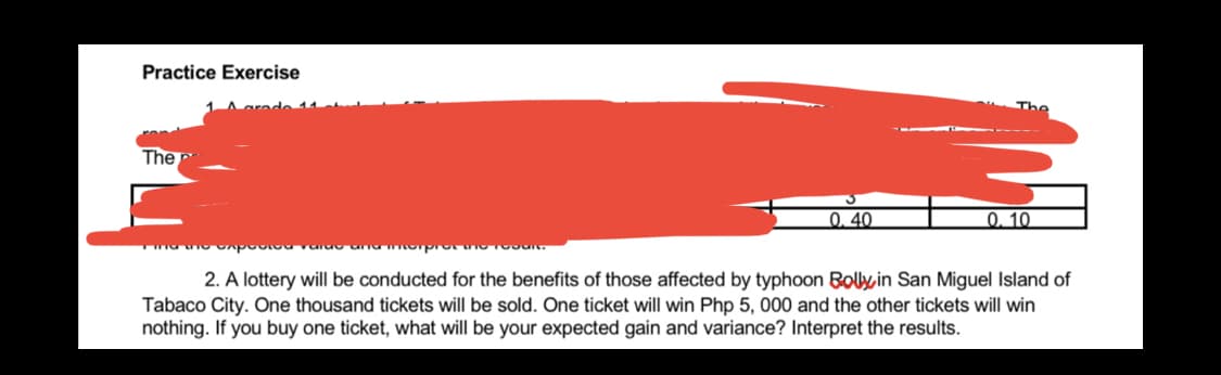 Practice Exercise
The
0.40
0.10
rump
2. A lottery will be conducted for the benefits of those affected by typhoon Bolly, in San Miguel Island of
Tabaco City. One thousand tickets will be sold. One ticket will win Php 5, 000 and the other tickets will win
nothing. If you buy one ticket, what will be your expected gain and variance? Interpret the results.
