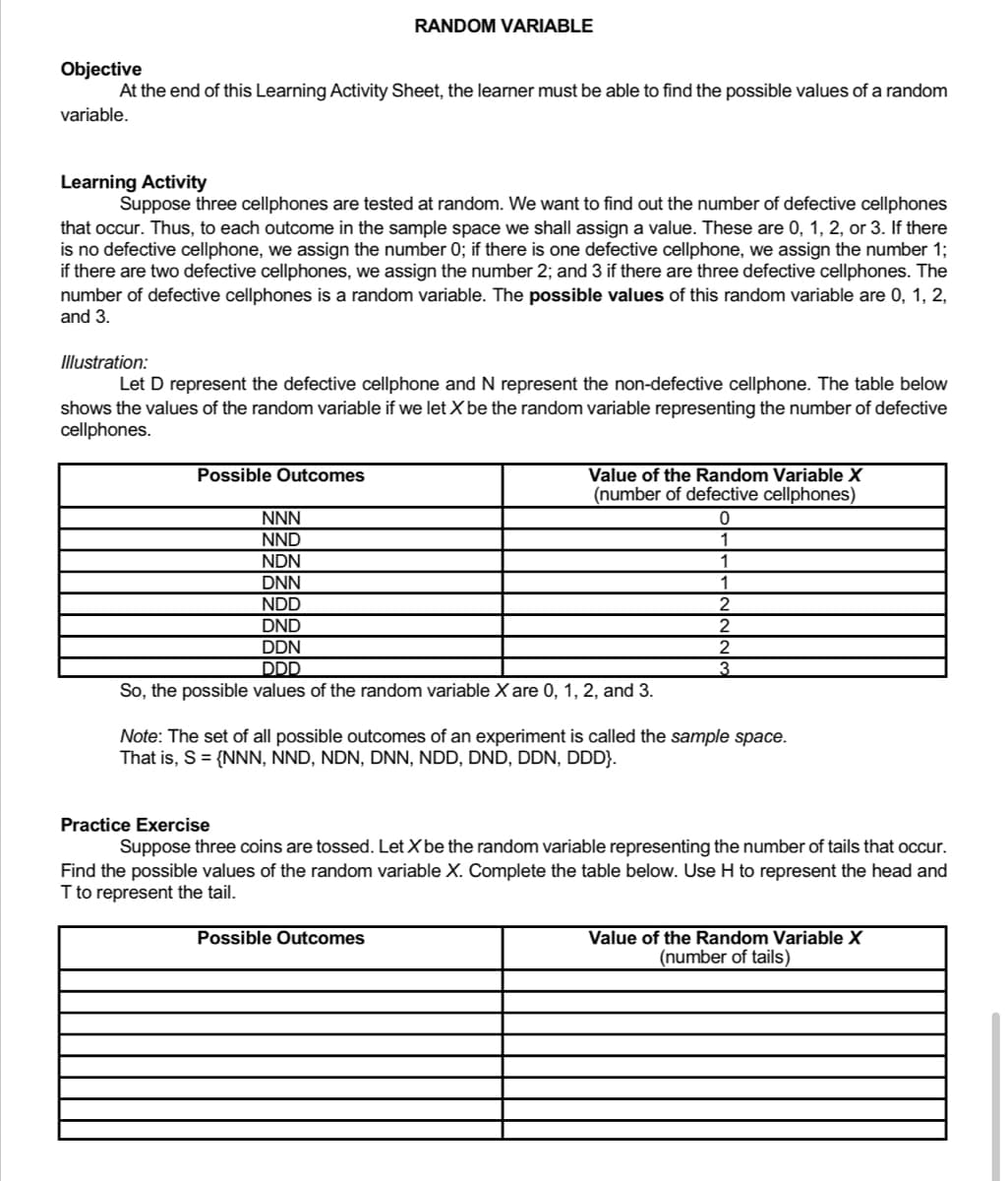 RANDOM VARIABLE
Objective
At the end of this Learning Activity Sheet, the learner must be able to find the possible values of a random
variable.
Learning Activity
Suppose three cellphones are tested at random. We want to find out the number of defective cellphones
that occur. Thus, to each outcome in the sample space we shall assign a value. These are 0, 1, 2, or 3. If there
is no defective cellphone, we assign the number 0; if there is one defective cellphone, we assign the number 1;
if there are two defective cellphones, we assign the number 2; and 3 if there are three defective cellphones. The
number of defective cellphones is a random variable. The possible values of this random variable are 0, 1, 2,
and 3.
Illustration:
Let D represent the defective cellphone and N represent the non-defective cellphone. The table below
shows the values of the random variable if we let X be the random variable representing the number of defective
cellphones.
Possible Outcomes
Value of the Random Variable X
(number of defective cellphones)
0
NNN
NND
NDN
1
DNN
1
NDD
2
DND
2
DDN
2
DDD
So, the possible values of the random variable X are 0, 1, 2, and 3.
Note: The set of all possible outcomes of an experiment is called the sample space.
That is, S = {NNN, NND, NDN, DNN, NDD, DND, DDN, DDD}.
Practice Exercise
Suppose three coins are tossed. Let X be the random variable representing the number of tails that occur.
Find the possible values of the random variable X. Complete the table below. Use H to represent the head and
T to represent the tail.
Possible Outcomes
Value of the Random Variable X
(number of tails)